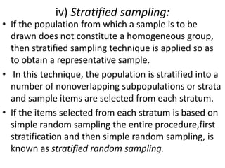 iv) Stratified sampling:

• If the population from which a sample is to be
drawn does not constitute a homogeneous group,
then stratified sampling technique is applied so as
to obtain a representative sample.
• In this technique, the population is stratified into a
number of nonoverlapping subpopulations or strata
and sample items are selected from each stratum.
• If the items selected from each stratum is based on
simple random sampling the entire procedure,first
stratification and then simple random sampling, is
known as stratified random sampling.

 