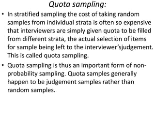 Quota sampling:
• In stratified sampling the cost of taking random
samples from individual strata is often so expensive
that interviewers are simply given quota to be filled
from different strata, the actual selection of items
for sample being left to the interviewer’sjudgement.
This is called quota sampling.
• Quota sampling is thus an important form of nonprobability sampling. Quota samples generally
happen to be judgement samples rather than
random samples.

 