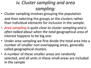 iv. Cluster sampling and area
sampling:

• Cluster sampling involves grouping the population
and then selecting the groups or the clusters rather
than individual elements for inclusion in the sample.
• Area sampling is quite close to cluster sampling and is
often talked about when the total geographical area of
interest happens to be big one.
• Under area sampling we first divide the total area into a
number of smaller non-overlapping areas, generally
called geographical clusters.
• A number of these smaller areas are randomly
selected, and all units in these small areas are included
in the sample

 