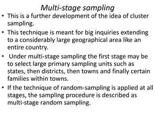 Multi-stage sampling

• This is a further development of the idea of cluster
sampling.
• This technique is meant for big inquiries extending
to a considerably large geographical area like an
entire country.
• Under multi-stage sampling the first stage may be
to select large primary sampling units such as
states, then districts, then towns and finally certain
families within towns.
• If the technique of random-sampling is applied at all
stages, the sampling procedure is described as
multi-stage random sampling.

 