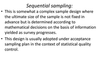 Sequential sampling:
• This is somewhat a complex sample design where
the ultimate size of the sample is not fixed in
advance but is determined according to
mathematical decisions on the basis of information
yielded as survey progresses.
• This design is usually adopted under acceptance
sampling plan in the context of statistical quality
control.

 