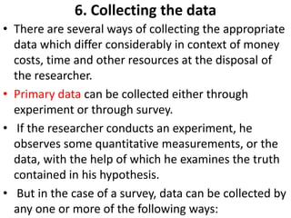 6. Collecting the data
• There are several ways of collecting the appropriate
data which differ considerably in context of money
costs, time and other resources at the disposal of
the researcher.
• Primary data can be collected either through
experiment or through survey.
• If the researcher conducts an experiment, he
observes some quantitative measurements, or the
data, with the help of which he examines the truth
contained in his hypothesis.
• But in the case of a survey, data can be collected by
any one or more of the following ways:

 