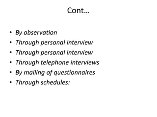 Cont…
•
•
•
•
•
•

By observation
Through personal interview
Through personal interview
Through telephone interviews
By mailing of questionnaires
Through schedules:

 