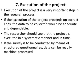 7. Execution of the project:
• Execution of the project is a very important step in
the research process.
• If the execution of the project proceeds on correct
lines, the data to be collected would be adequate
and dependable.
• The researcher should see that the project is
executed in a systematic manner and in time.
• If the survey is to be conducted by means of
structured questionnaires, data can be readily
machine-processed.

 