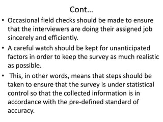 Cont…
• Occasional field checks should be made to ensure
that the interviewers are doing their assigned job
sincerely and efficiently.
• A careful watch should be kept for unanticipated
factors in order to keep the survey as much realistic
as possible.
• This, in other words, means that steps should be
taken to ensure that the survey is under statistical
control so that the collected information is in
accordance with the pre-defined standard of
accuracy.

 
