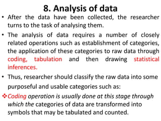 8. Analysis of data

• After the data have been collected, the researcher
turns to the task of analysing them.
• The analysis of data requires a number of closely
related operations such as establishment of categories,
the application of these categories to raw data through
coding, tabulation and then drawing statistical
inferences.
• Thus, researcher should classify the raw data into some
purposeful and usable categories such as:
Coding operation is usually done at this stage through
which the categories of data are transformed into
symbols that may be tabulated and counted.

 