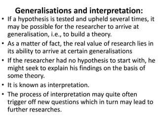 Generalisations and interpretation:

• If a hypothesis is tested and upheld several times, it
may be possible for the researcher to arrive at
generalisation, i.e., to build a theory.
• As a matter of fact, the real value of research lies in
its ability to arrive at certain generalisations
• If the researcher had no hypothesis to start with, he
might seek to explain his findings on the basis of
some theory.
• It is known as interpretation.
• The process of interpretation may quite often
trigger off new questions which in turn may lead to
further researches.

 