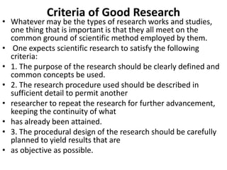 Criteria of Good Research

• Whatever may be the types of research works and studies,
one thing that is important is that they all meet on the
common ground of scientific method employed by them.
• One expects scientific research to satisfy the following
criteria:
• 1. The purpose of the research should be clearly defined and
common concepts be used.
• 2. The research procedure used should be described in
sufficient detail to permit another
• researcher to repeat the research for further advancement,
keeping the continuity of what
• has already been attained.
• 3. The procedural design of the research should be carefully
planned to yield results that are
• as objective as possible.

 