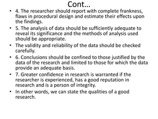 Cont…

• 4. The researcher should report with complete frankness,
flaws in procedural design and estimate their effects upon
the findings.
• 5. The analysis of data should be sufficiently adequate to
reveal its significance and the methods of analysis used
should be appropriate.
• The validity and reliability of the data should be checked
carefully.
• 6. Conclusions should be confined to those justified by the
data of the research and limited to those for which the data
provide an adequate basis.
• 7. Greater confidence in research is warranted if the
researcher is experienced, has a good reputation in
research and is a person of integrity.
• In other words, we can state the qualities of a good
research.

 