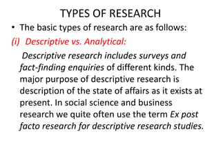 TYPES OF RESEARCH
• The basic types of research are as follows:
(i) Descriptive vs. Analytical:
Descriptive research includes surveys and
fact-finding enquiries of different kinds. The
major purpose of descriptive research is
description of the state of affairs as it exists at
present. In social science and business
research we quite often use the term Ex post
facto research for descriptive research studies.

 