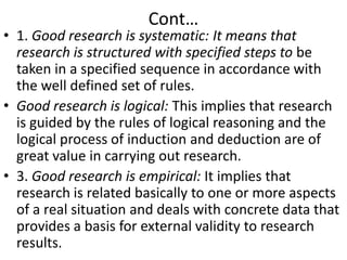 Cont…

• 1. Good research is systematic: It means that
research is structured with specified steps to be
taken in a specified sequence in accordance with
the well defined set of rules.
• Good research is logical: This implies that research
is guided by the rules of logical reasoning and the
logical process of induction and deduction are of
great value in carrying out research.
• 3. Good research is empirical: It implies that
research is related basically to one or more aspects
of a real situation and deals with concrete data that
provides a basis for external validity to research
results.

 