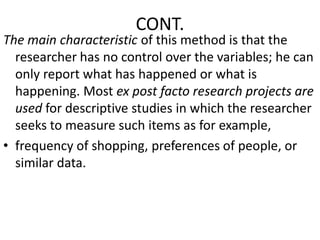 CONT.

The main characteristic of this method is that the
researcher has no control over the variables; he can
only report what has happened or what is
happening. Most ex post facto research projects are
used for descriptive studies in which the researcher
seeks to measure such items as for example,
• frequency of shopping, preferences of people, or
similar data.

 