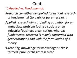 Cont…
(ii) Applied vs. Fundamental:
Research can either be applied (or action) research
or fundamental (to basic or pure) research.
Applied research aims at finding a solution for an
immediate problem facing a society or an
industrial/business organisation, whereas
fundamental research is mainly concerned with
generalisations and with the formulation of a
theory.
“Gathering knowledge for knowledge’s sake is
termed ‘pure’ or ‘basic’ research.”

 