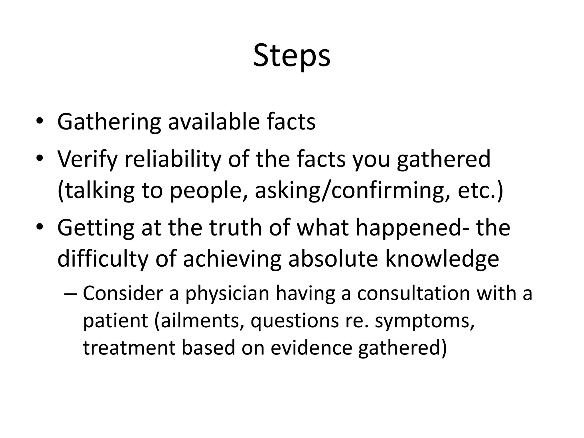 Steps 
• Gathering available facts 
• Verify reliability of the facts you gathered 
(talking to people, asking/confirming, etc.) 
• Getting at the truth of what happened- the 
difficulty of achieving absolute knowledge 
– Consider a physician having a consultation with a 
patient (ailments, questions re. symptoms, 
treatment based on evidence gathered) 
 