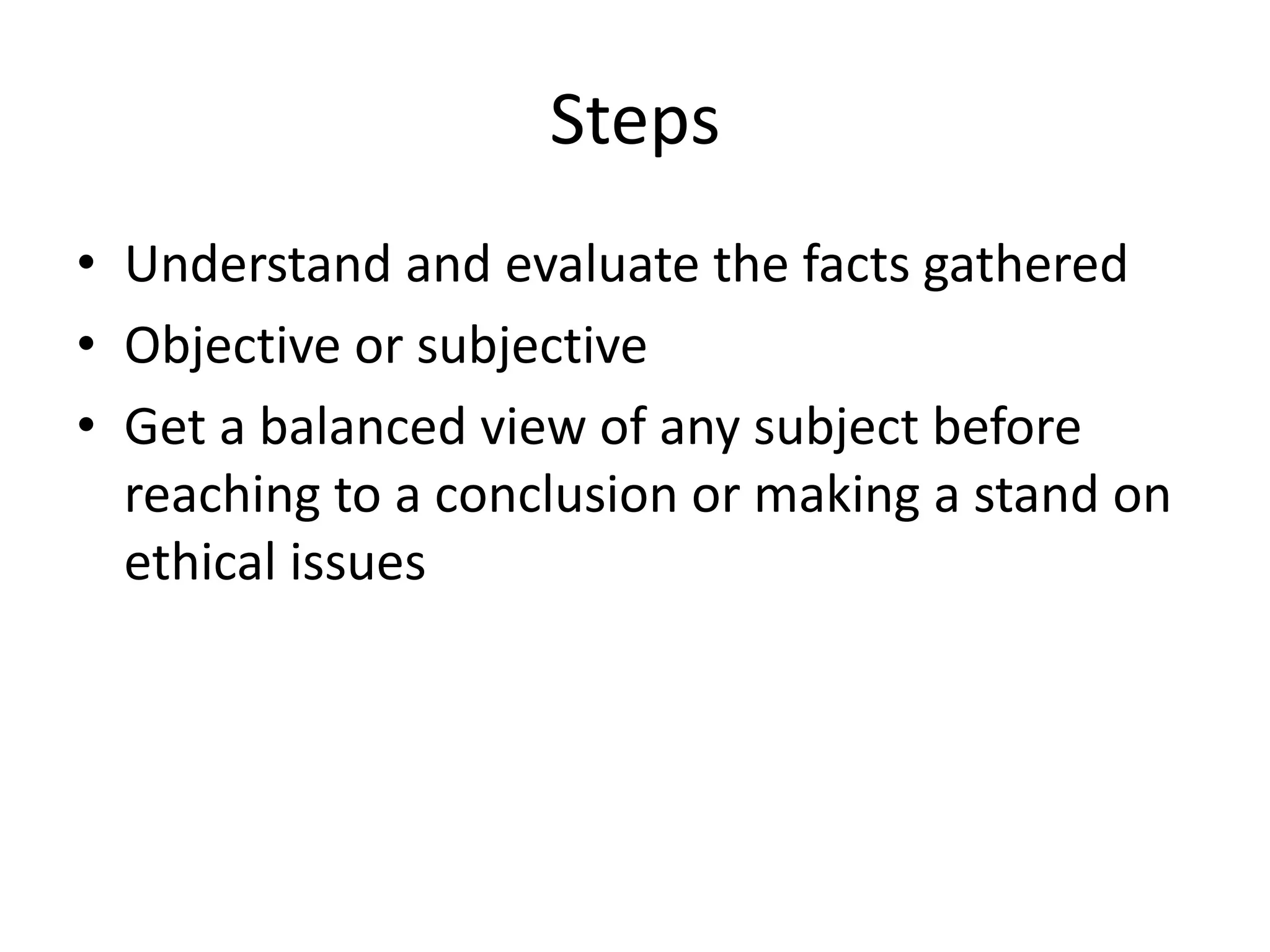 Steps 
• Understand and evaluate the facts gathered 
• Objective or subjective 
• Get a balanced view of any subject before 
reaching to a conclusion or making a stand on 
ethical issues 
 