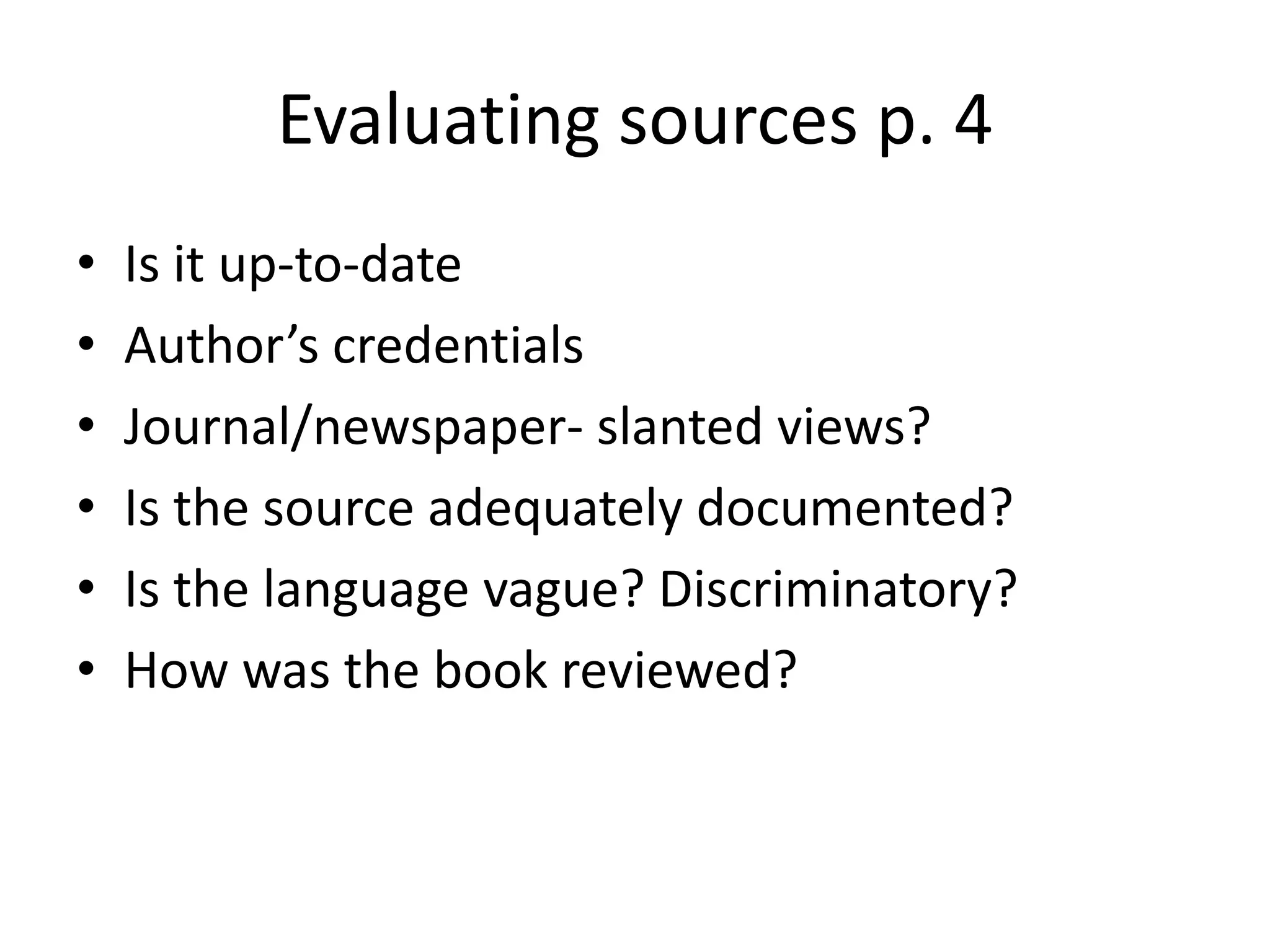 Evaluating sources p. 4 
• Is it up-to-date 
• Author’s credentials 
• Journal/newspaper- slanted views? 
• Is the source adequately documented? 
• Is the language vague? Discriminatory? 
• How was the book reviewed? 
 
