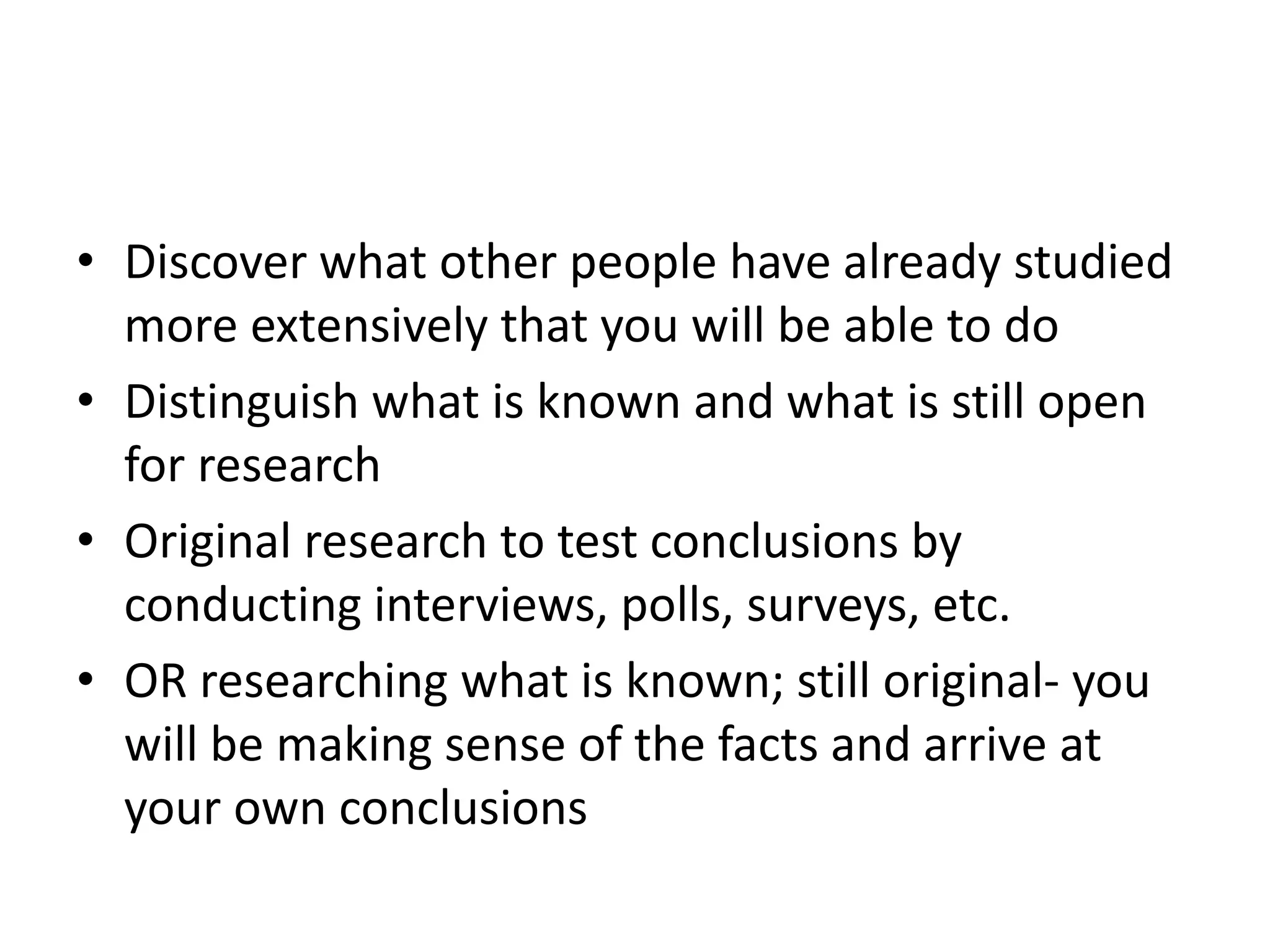 • Discover what other people have already studied 
more extensively that you will be able to do 
• Distinguish what is known and what is still open 
for research 
• Original research to test conclusions by 
conducting interviews, polls, surveys, etc. 
• OR researching what is known; still original- you 
will be making sense of the facts and arrive at 
your own conclusions 
 