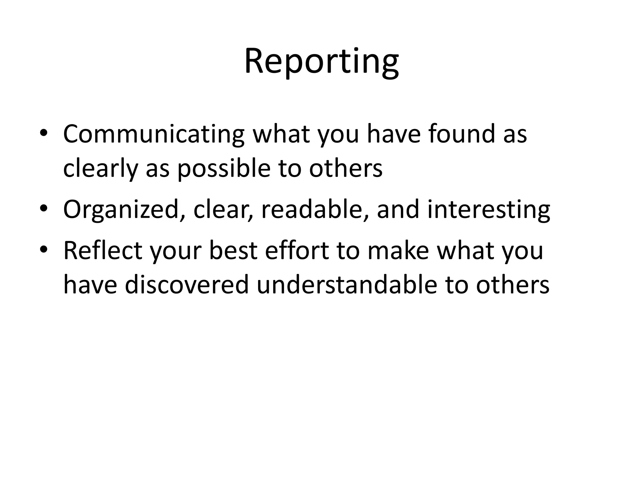 Reporting 
• Communicating what you have found as 
clearly as possible to others 
• Organized, clear, readable, and interesting 
• Reflect your best effort to make what you 
have discovered understandable to others 
 