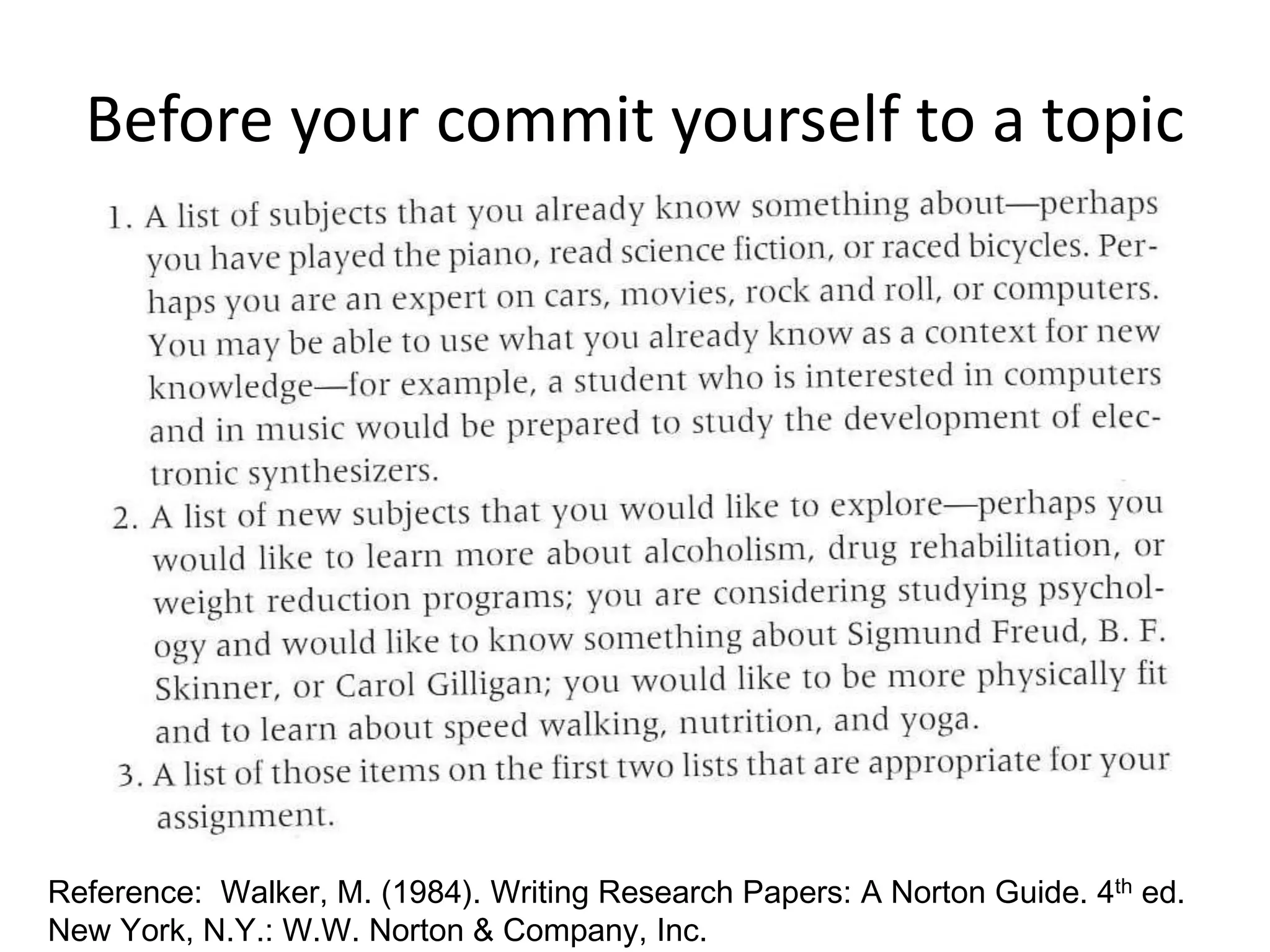 Before your commit yourself to a topic 
Reference: Walker, M. (1984). Writing Research Papers: A Norton Guide. 4th ed. 
New York, N.Y.: W.W. Norton & Company, Inc. 
 