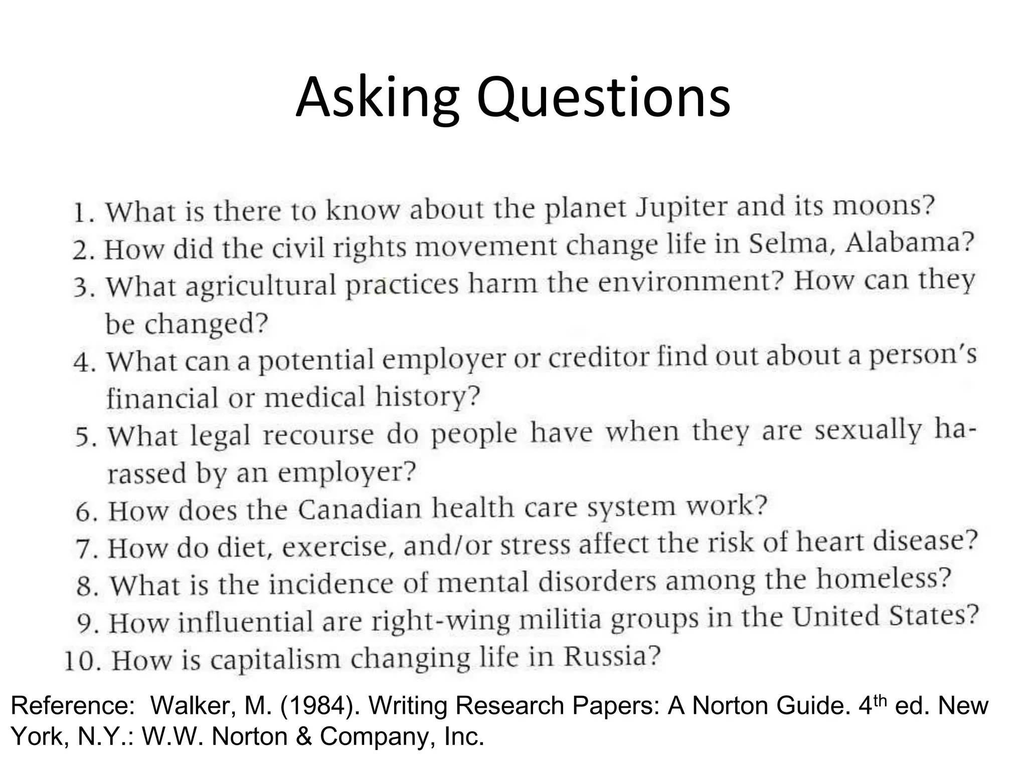 Asking Questions 
Reference: Walker, M. (1984). Writing Research Papers: A Norton Guide. 4th ed. New 
York, N.Y.: W.W. Norton & Company, Inc. 
 