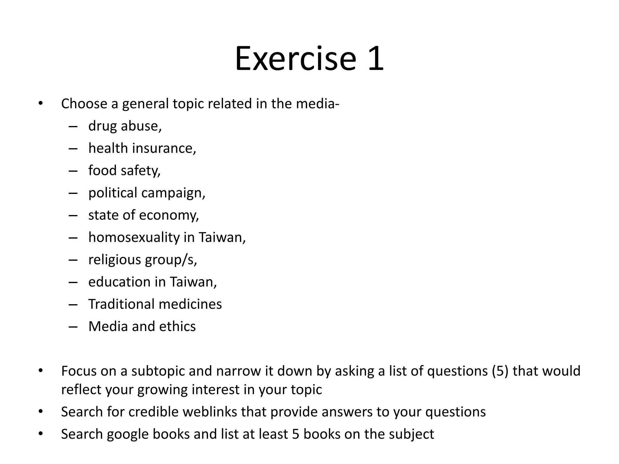 Exercise 1 
• Choose a general topic related in the media- 
– drug abuse, 
– health insurance, 
– food safety, 
– political campaign, 
– state of economy, 
– homosexuality in Taiwan, 
– religious group/s, 
– education in Taiwan, 
– Traditional medicines 
– Media and ethics 
• Focus on a subtopic and narrow it down by asking a list of questions (5) that would 
reflect your growing interest in your topic 
• Search for credible weblinks that provide answers to your questions 
• Search google books and list at least 5 books on the subject 

