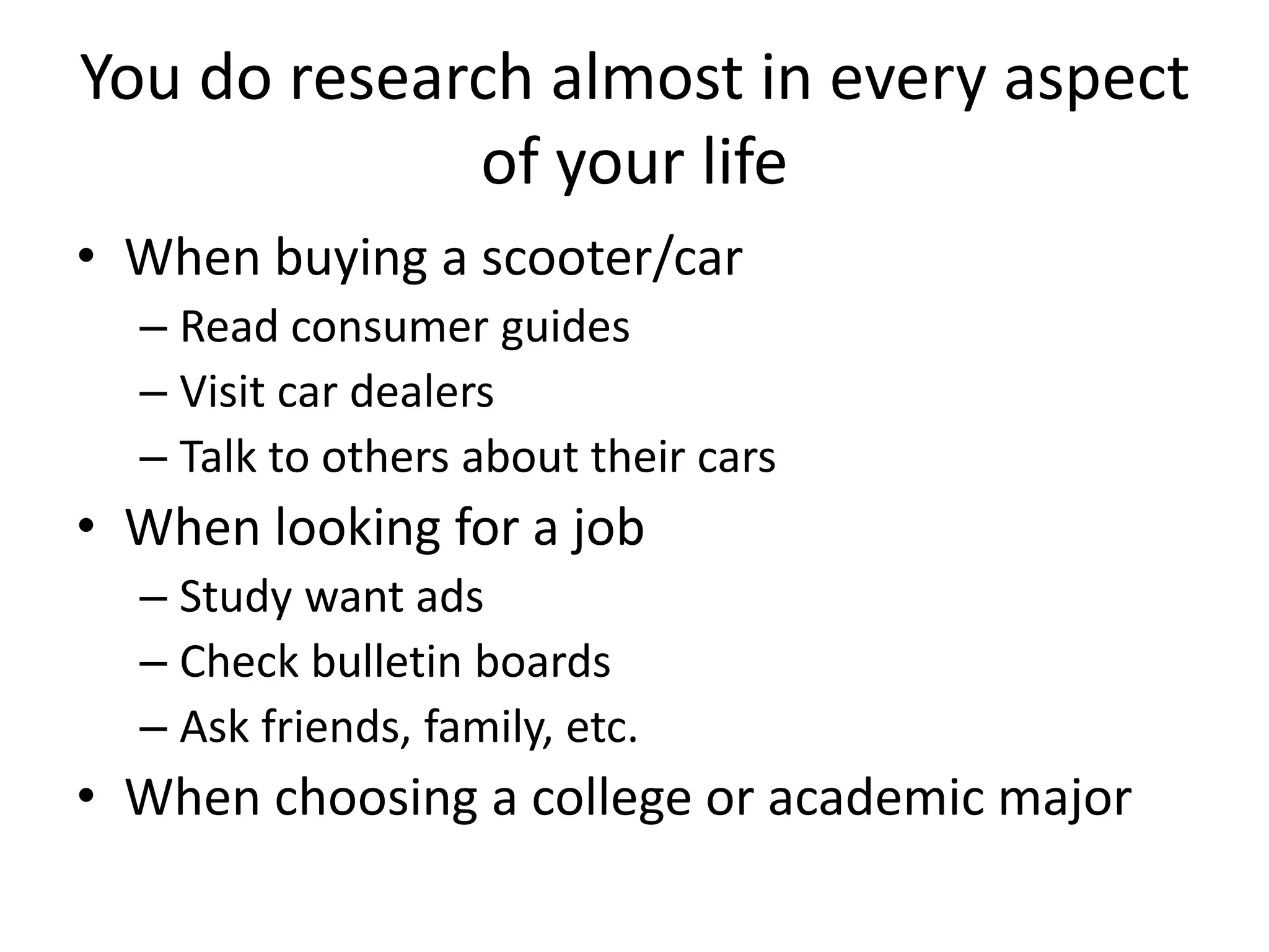 You do research almost in every aspect 
of your life 
• When buying a scooter/car 
– Read consumer guides 
– Visit car dealers 
– Talk to others about their cars 
• When looking for a job 
– Study want ads 
– Check bulletin boards 
– Ask friends, family, etc. 
• When choosing a college or academic major 
 