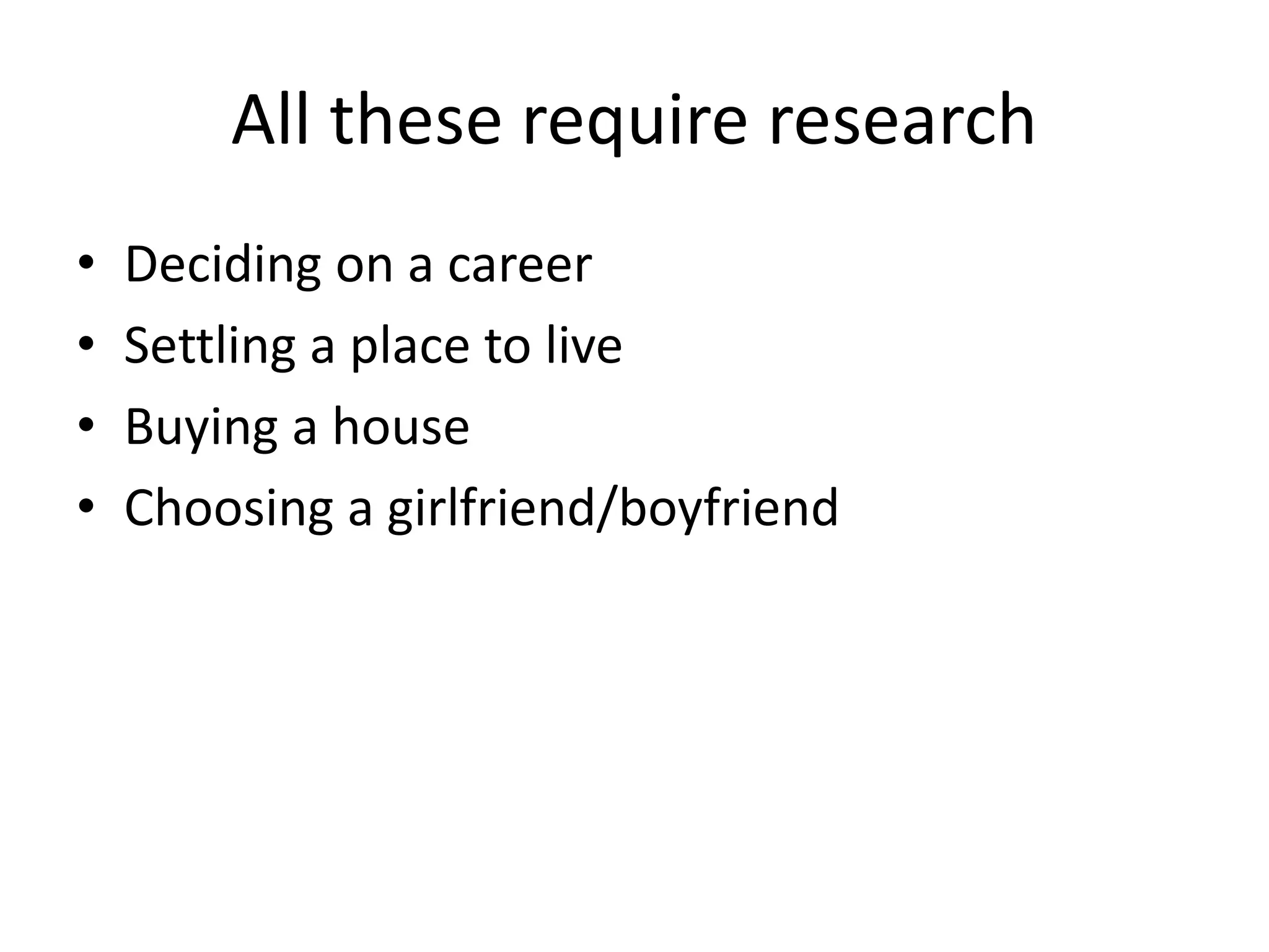 All these require research 
• Deciding on a career 
• Settling a place to live 
• Buying a house 
• Choosing a girlfriend/boyfriend 
 