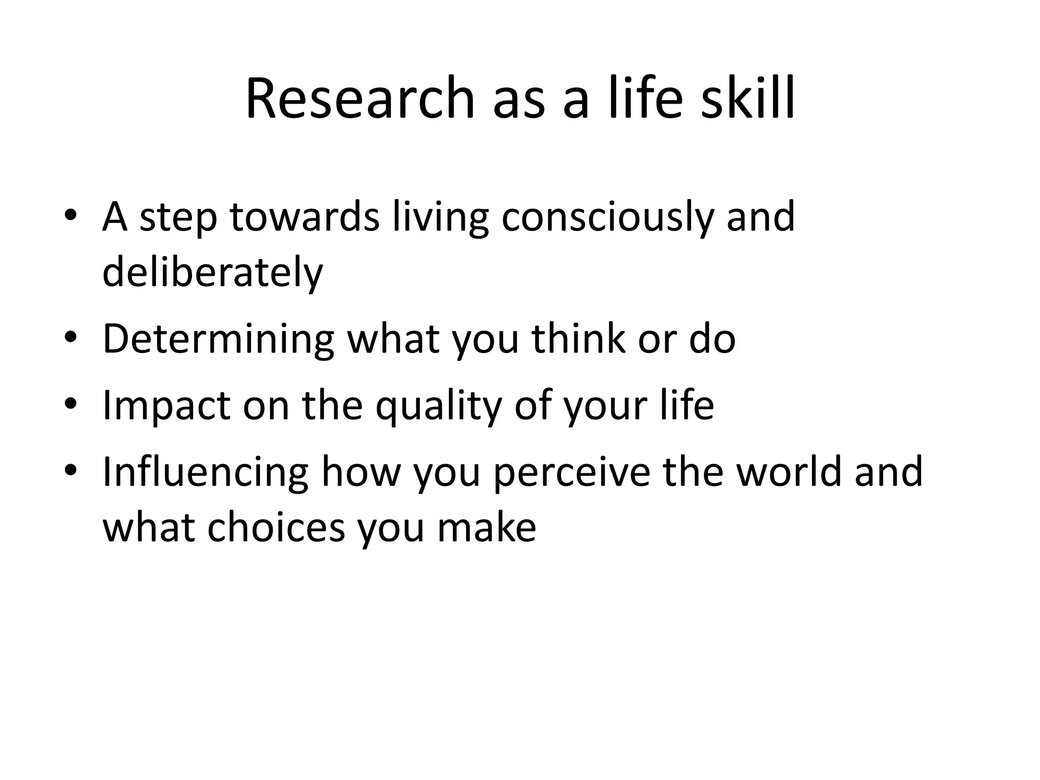Research as a life skill 
• A step towards living consciously and 
deliberately 
• Determining what you think or do 
• Impact on the quality of your life 
• Influencing how you perceive the world and 
what choices you make 
 