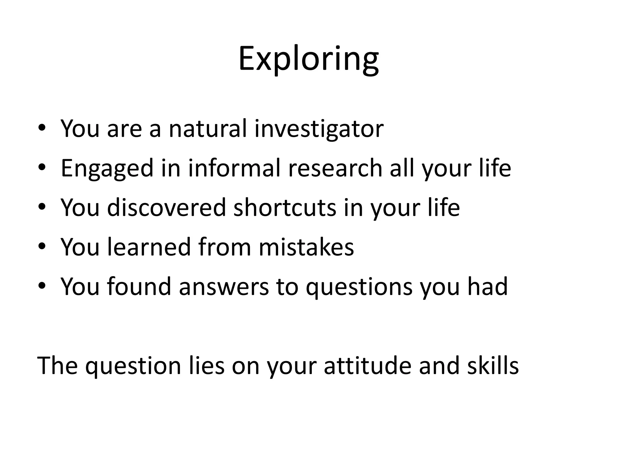 Exploring 
• You are a natural investigator 
• Engaged in informal research all your life 
• You discovered shortcuts in your life 
• You learned from mistakes 
• You found answers to questions you had 
The question lies on your attitude and skills 
 
