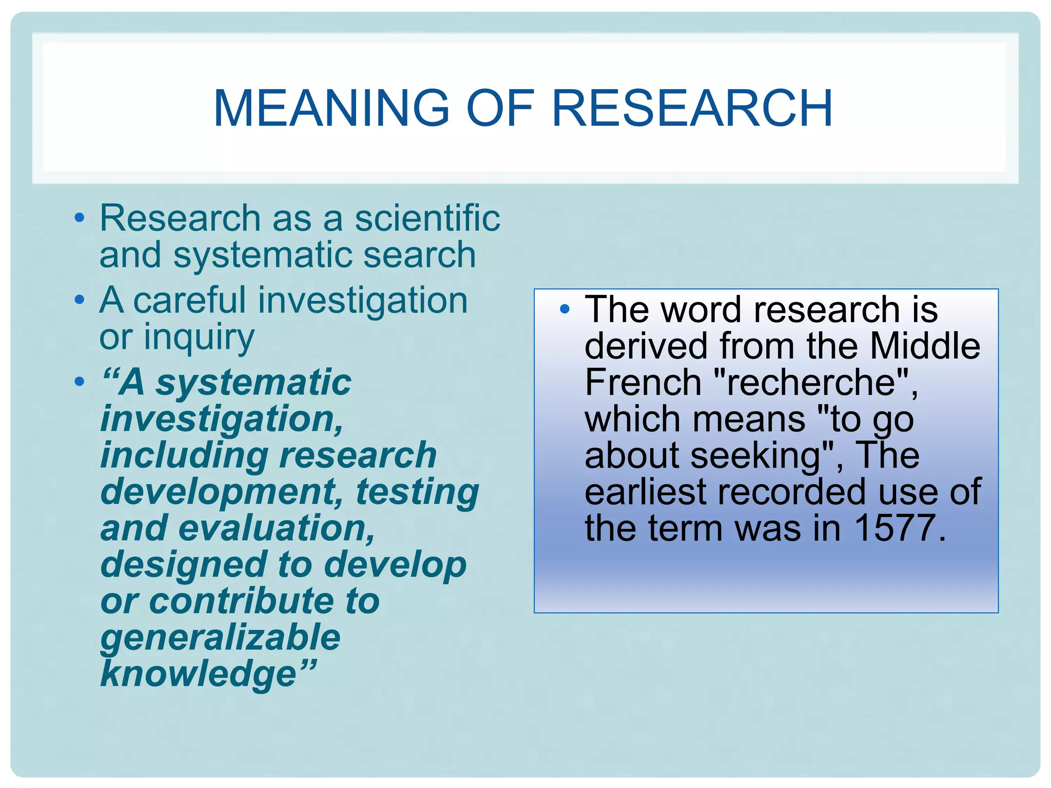 MEANING OF RESEARCH
• Research as a scientific
and systematic search
• A careful investigation
or inquiry
• “A systematic
investigation,
including research
development, testing
and evaluation,
designed to develop
or contribute to
generalizable
knowledge”
• The word research is
derived from the Middle
French "recherche",
which means "to go
about seeking", The
earliest recorded use of
the term was in 1577.
 