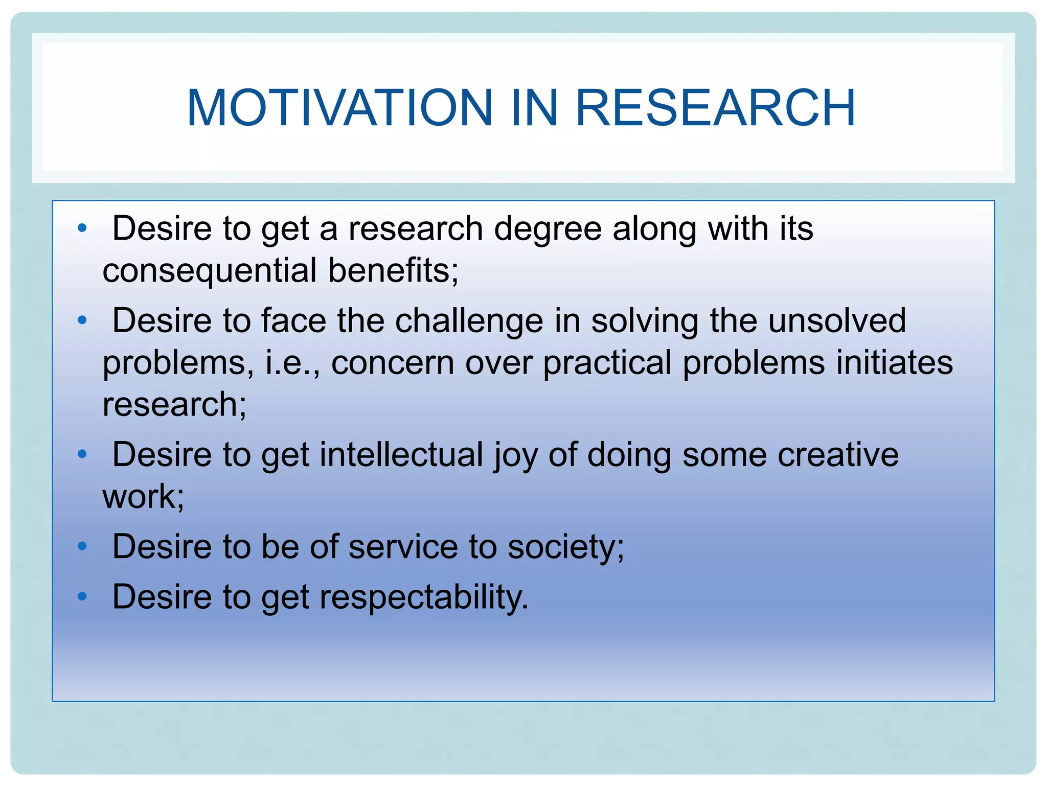 MOTIVATION IN RESEARCH
• Desire to get a research degree along with its
consequential benefits;
• Desire to face the challenge in solving the unsolved
problems, i.e., concern over practical problems initiates
research;
• Desire to get intellectual joy of doing some creative
work;
• Desire to be of service to society;
• Desire to get respectability.
 