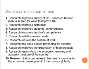 VALUES OF RESEARCH TO MAN
1. Research improves quality of life – research has led
man to search for ways to improve life.
2. Research improves instruction
3. Research improves students’ achievements
4. Research improves teacher’s competence
5. Research satisfies man’s needs
6. Research reduces the burden of work
7. Research has deep-seated psychological aspects
8. Research improves the exportation of food products
9. Research responds to the economic recovery and
austerity measure of the country
10. Research trains graduates to become responsive to
the economic development of the country globally
 