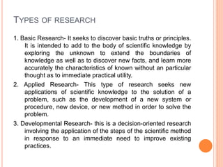 TYPES OF RESEARCH
1. Basic Research- It seeks to discover basic truths or principles.
It is intended to add to the body of scientific knowledge by
exploring the unknown to extend the boundaries of
knowledge as well as to discover new facts, and learn more
accurately the characteristics of known without an particular
thought as to immediate practical utility.
2. Applied Research- This type of research seeks new
applications of scientific knowledge to the solution of a
problem, such as the development of a new system or
procedure, new device, or new method in order to solve the
problem.
3. Developmental Research- this is a decision-oriented research
involving the application of the steps of the scientific method
in response to an immediate need to improve existing
practices.
 