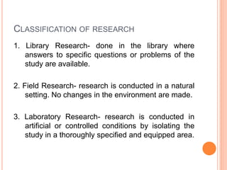 CLASSIFICATION OF RESEARCH
1. Library Research- done in the library where
answers to specific questions or problems of the
study are available.
2. Field Research- research is conducted in a natural
setting. No changes in the environment are made.
3. Laboratory Research- research is conducted in
artificial or controlled conditions by isolating the
study in a thoroughly specified and equipped area.
 