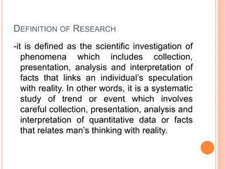 DEFINITION OF RESEARCH
-it is defined as the scientific investigation of
phenomena which includes collection,
presentation, analysis and interpretation of
facts that links an individual’s speculation
with reality. In other words, it is a systematic
study of trend or event which involves
careful collection, presentation, analysis and
interpretation of quantitative data or facts
that relates man’s thinking with reality.
 