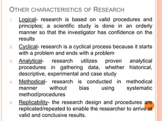 OTHER CHARACTERISTICS OF RESEARCH
1. Logical- research is based on valid procedures and
principles; a scientific study is done in an orderly
manner so that the investigator has confidence on the
results
2. Cyclical- research is a cyclical process because it starts
with a problem and ends with a problem
3. Analytical- research utilizes proven analytical
procedures in gathering data, whether historical,
descriptive, experimental and case study
4. Methodical- research is conducted in methodical
manner without bias using systematic
method/procedures
5. Replicability- the research design and procedures are
replicated/repeated to enable the researcher to arrive at
valid and conclusive results.
 