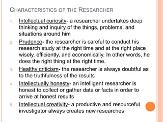 CHARACTERISTICS OF THE RESEARCHER
1. Intellectual curiosity- a researcher undertakes deep
thinking and inquiry of the things, problems, and
situations around him
2. Prudence- the researcher is careful to conduct his
research study at the right time and at the right place
wisely, efficiently, and economically. In other words, he
does the right thing at the right time.
3. Healthy criticism- the researcher is always doubtful as
to the truthfulness of the results
4. Intellectually honesty- an intelligent researcher is
honest to collect or gather data or facts in order to
arrive at honest results
5. Intellectual creativity- a productive and resourceful
investigator always creates new researches
 