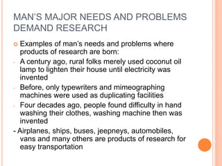 MAN’S MAJOR NEEDS AND PROBLEMS
DEMAND RESEARCH
 Examples of man’s needs and problems where
products of research are born:
- A century ago, rural folks merely used coconut oil
lamp to lighten their house until electricity was
invented
- Before, only typewriters and mimeographing
machines were used as duplicating facilities
- Four decades ago, people found difficulty in hand
washing their clothes, washing machine then was
invented
- Airplanes, ships, buses, jeepneys, automobiles,
vans and many others are products of research for
easy transportation
 