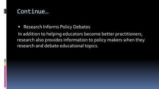Continue…
 Research Informs Policy Debates
In addition to helping educators become better practitioners,
research also provides information to policy makers when they
research and debate educational topics.
 