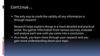 Continue..
 The only way to credit the validity of any information is
through research
Research helps explains things in a more detailed and practical
sense.You gather information from various sources, evaluate
and analyse each one until you come into a conclusion.
 As a result, you learn more through your research and you
gain more understanding about your topic.
 