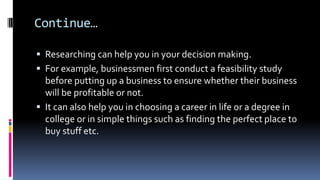 Continue…
 Researching can help you in your decision making.
 For example, businessmen first conduct a feasibility study
before putting up a business to ensure whether their business
will be profitable or not.
 It can also help you in choosing a career in life or a degree in
college or in simple things such as finding the perfect place to
buy stuff etc.
 