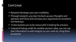 Continue
 Research develops your own credibility.
 Through research, you learn to back up your thoughts and
opinions with facts and not base your arguments on emotions
and hearsays.
 It also teaches you to be resourceful in looking for answers.
 instead of taking credit for another person’s idea, you can use
that information to add integrity to your work by citing them
as sources
 