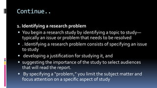 Continue..
1. Identifying a research problem
 You begin a research study by identifying a topic to study—
typically an issue or problem that needs to be resolved
 . Identifying a research problem consists of specifying an issue
to study
 developing a justiﬁcation for studying it, and
 suggesting the importance of the study to select audiences
that will read the report.
 By specifying a “problem,” you limit the subject matter and
focus attention on a speciﬁc aspect of study
 