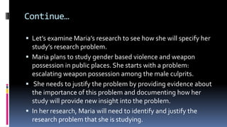 Continue…
 Let’s examine Maria’s research to see how she will specify her
study’s research problem.
 Maria plans to study gender based violence and weapon
possession in public places. She starts with a problem:
escalating weapon possession among the male culprits.
 She needs to justify the problem by providing evidence about
the importance of this problem and documenting how her
study will provide new insight into the problem.
 In her research, Maria will need to identify and justify the
research problem that she is studying.
 