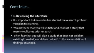 Continue…
 2. Reviewing the Literature
 It is important to know who has studied the research problem
you plan to examine.
 You may fear that you will initiate and conduct a study that
merely replicates prior research.
 often fear that you will plan a study that does not build on
existing knowledge and does not add to the accumulation of
ﬁndings on a topic.
 