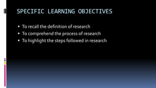 SPECIFIC LEARNING OBJECTIVES
 To recall the definition of research
 To comprehend the process of research
 To highlight the steps followed in research
 