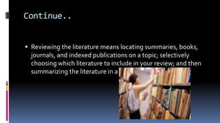 Continue..
 Reviewing the literature means locating summaries, books,
journals, and indexed publications on a topic; selectively
choosing which literature to include in your review; and then
summarizing the literature in a written report
 