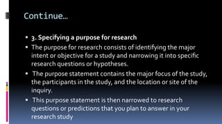 Continue…
 3. Specifying a purpose for research
 The purpose for research consists of identifying the major
intent or objective for a study and narrowing it into speciﬁc
research questions or hypotheses.
 The purpose statement contains the major focus of the study,
the participants in the study, and the location or site of the
inquiry.
 This purpose statement is then narrowed to research
questions or predictions that you plan to answer in your
research study
 