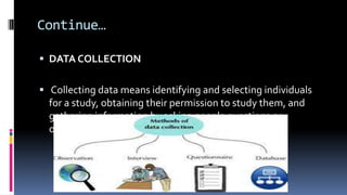 Continue…
 DATA COLLECTION
 Collecting data means identifying and selecting individuals
for a study, obtaining their permission to study them, and
gathering information by asking people questions or
observing their behavior
 