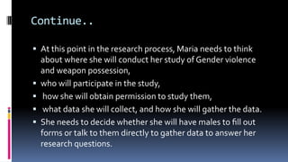 Continue..
 At this point in the research process, Maria needs to think
about where she will conduct her study of Gender violence
and weapon possession,
 who will participate in the study,
 how she will obtain permission to study them,
 what data she will collect, and how she will gather the data.
 She needs to decide whether she will have males to ﬁll out
forms or talk to them directly to gather data to answer her
research questions.
 